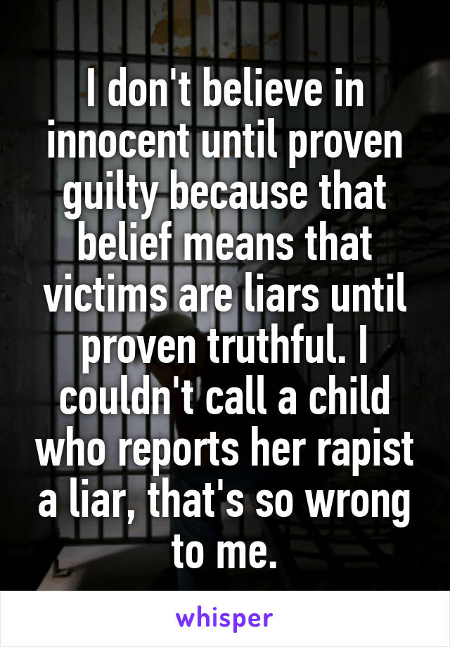 I don't believe in innocent until proven guilty because that belief means that victims are liars until proven truthful. I couldn't call a child who reports her rapist a liar, that's so wrong to me.