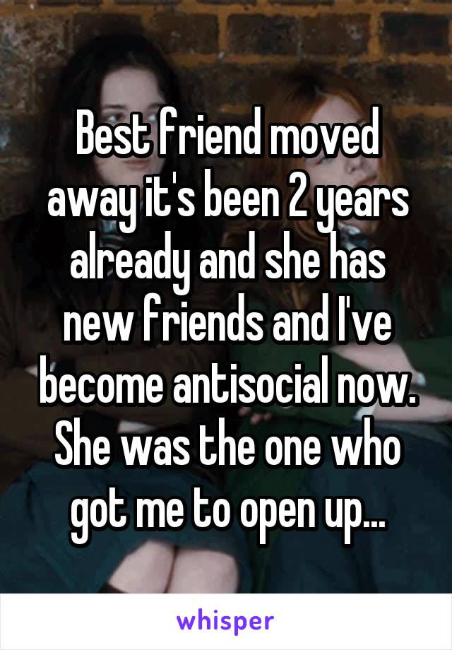 Best friend moved away it's been 2 years already and she has new friends and I've become antisocial now. She was the one who got me to open up...