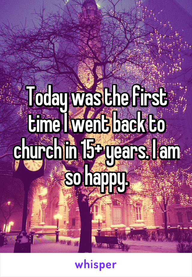 Today was the first time I went back to church in 15+ years. I am so happy.