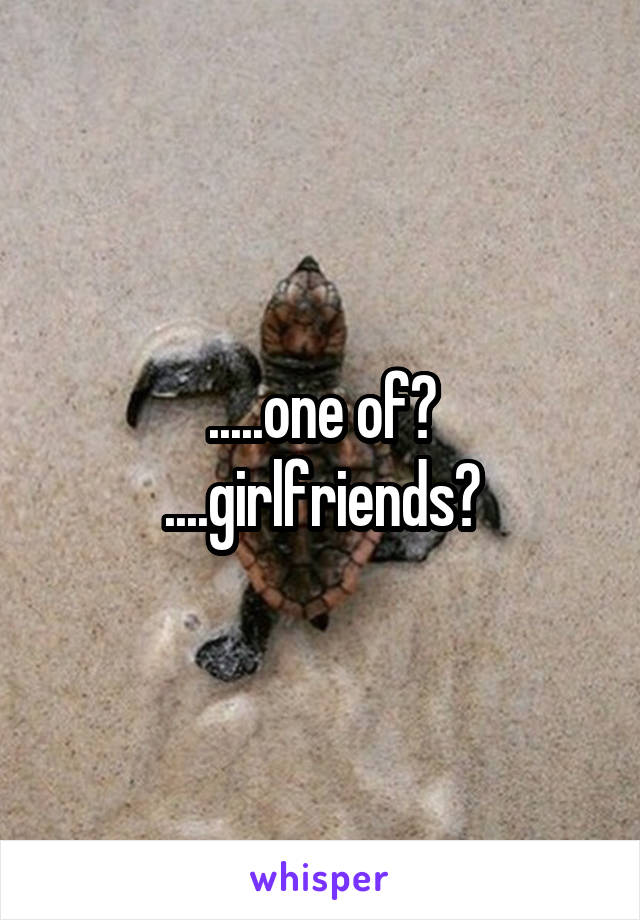 .....one of?
....girlfriends?