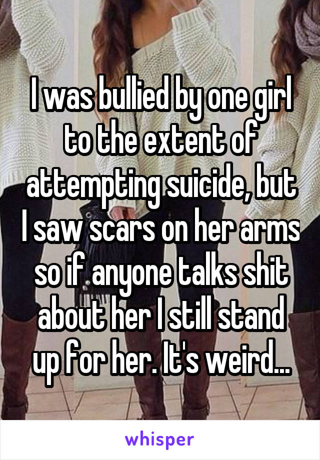 I was bullied by one girl to the extent of attempting suicide, but I saw scars on her arms so if anyone talks shit about her I still stand up for her. It's weird...