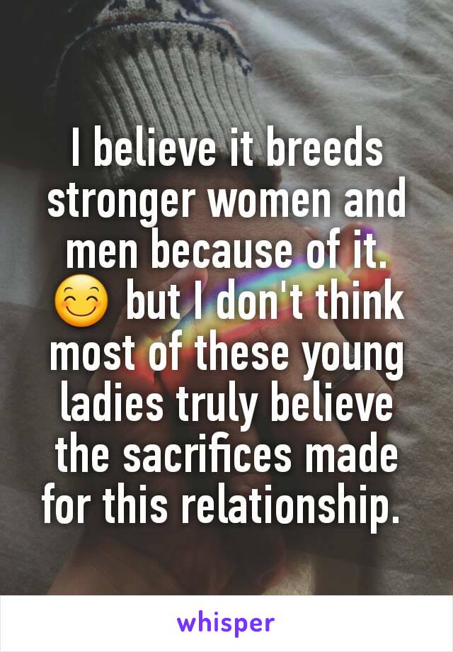 I believe it breeds stronger women and men because of it. 😊 but I don't think most of these young ladies truly believe the sacrifices made for this relationship. 