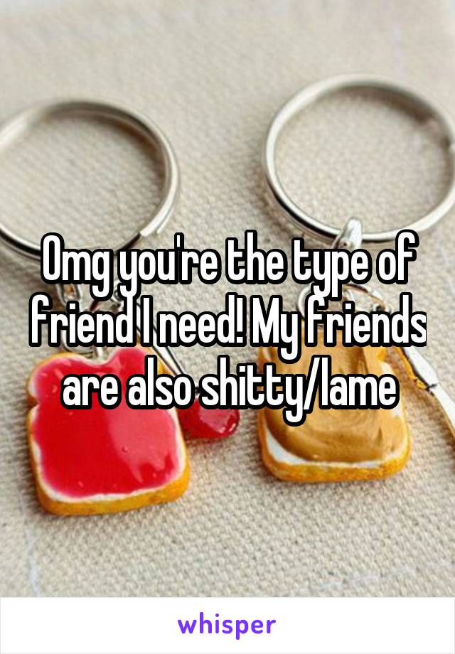 Omg you're the type of friend I need! My friends are also shitty/lame
