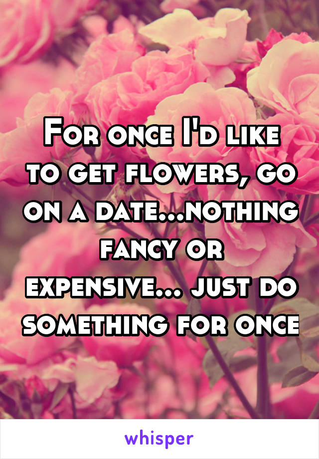 For once I'd like to get flowers, go on a date...nothing fancy or expensive... just do something for once