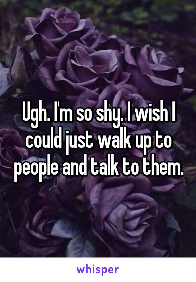 Ugh. I'm so shy. I wish I could just walk up to people and talk to them.