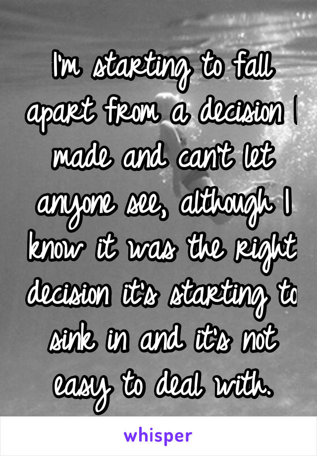 I'm starting to fall apart from a decision I made and can't let anyone see, although I know it was the right decision it's starting to sink in and it's not easy to deal with.