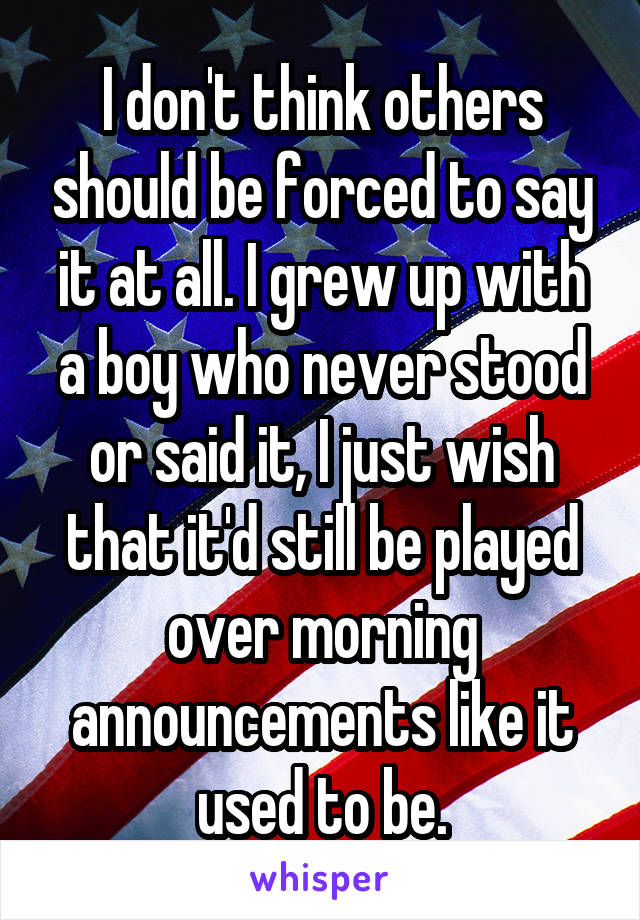 I don't think others should be forced to say it at all. I grew up with a boy who never stood or said it, I just wish that it'd still be played over morning announcements like it used to be.