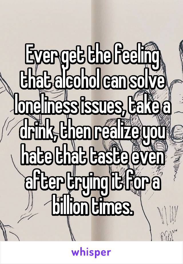 Ever get the feeling that alcohol can solve loneliness issues, take a drink, then realize you hate that taste even after trying it for a billion times.