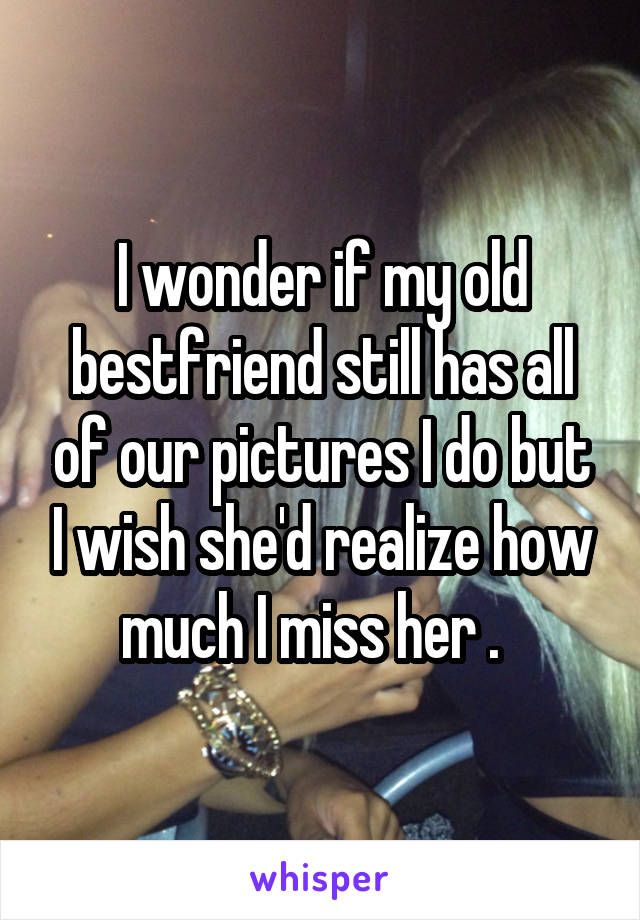 I wonder if my old bestfriend still has all of our pictures I do but I wish she'd realize how much I miss her .  