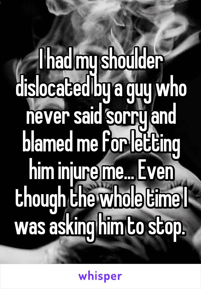 I had my shoulder dislocated by a guy who never said sorry and blamed me for letting him injure me... Even though the whole time I was asking him to stop. 
