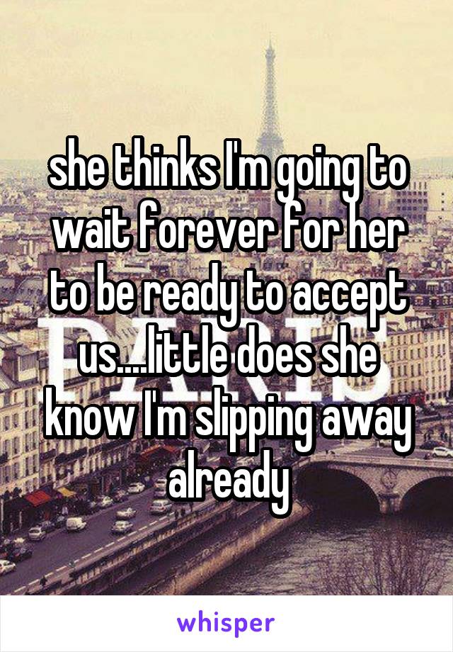 she thinks I'm going to wait forever for her to be ready to accept us....little does she know I'm slipping away already