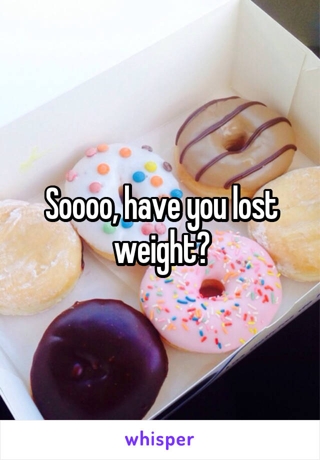 Soooo, have you lost weight?