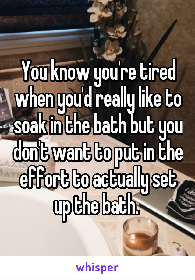You know you're tired when you'd really like to soak in the bath but you don't want to put in the effort to actually set up the bath. 