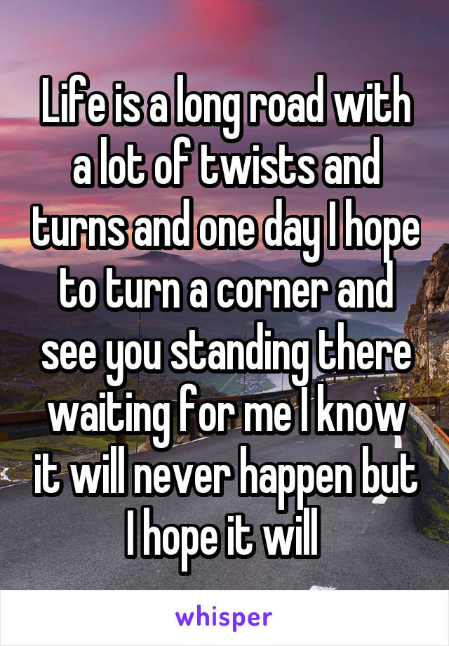 Life is a long road with a lot of twists and turns and one day I hope to turn a corner and see you standing there waiting for me I know it will never happen but I hope it will 