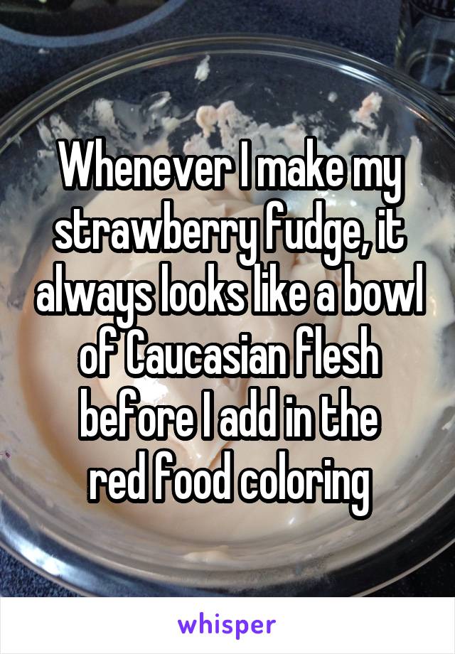 Whenever I make my strawberry fudge, it always looks like a bowl of Caucasian flesh before I add in the
red food coloring