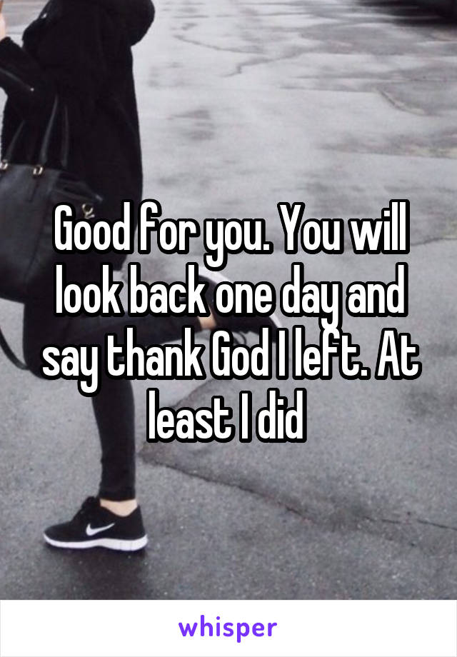 Good for you. You will look back one day and say thank God I left. At least I did 