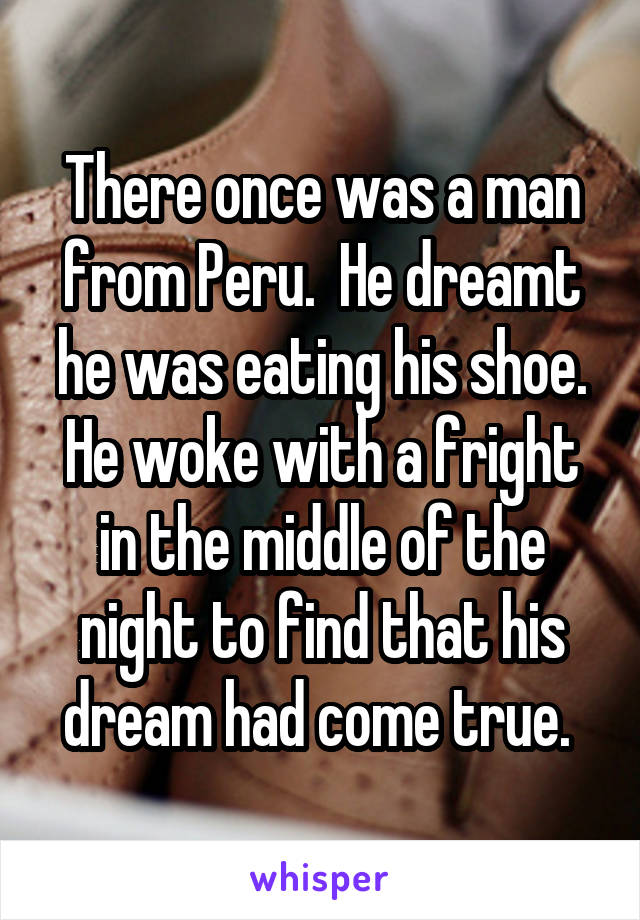 There once was a man from Peru.  He dreamt he was eating his shoe. He woke with a fright in the middle of the night to find that his dream had come true. 