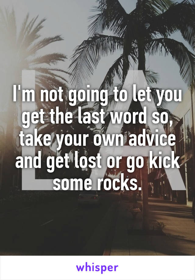 I'm not going to let you get the last word so, take your own advice and get lost or go kick some rocks.