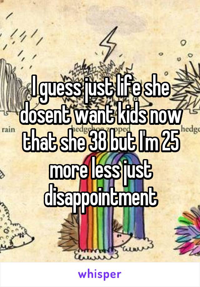 I guess just life she dosent want kids now that she 38 but I'm 25 more less just disappointment
