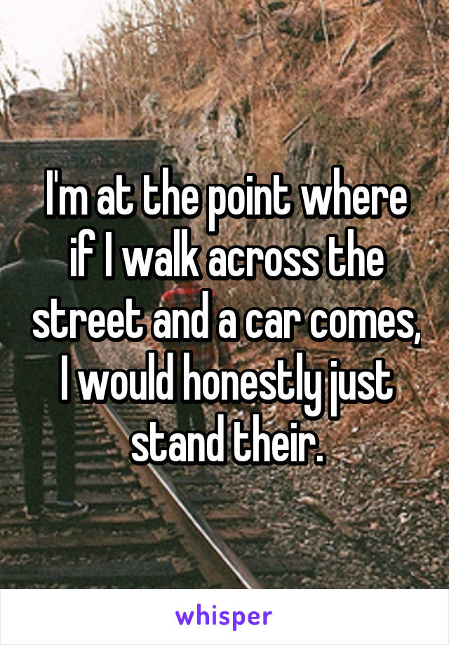 I'm at the point where if I walk across the street and a car comes, I would honestly just stand their.
