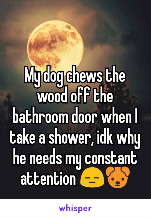 My dog chews the wood off the bathroom door when I take a shower, idk why he needs my constant attention 😑🐶