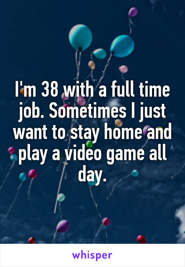 I'm 38 with a full time job. Sometimes I just want to stay home and play a video game all day.