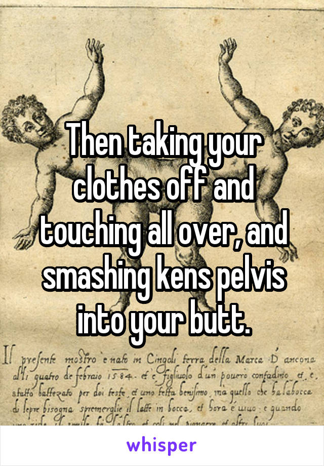 Then taking your clothes off and touching all over, and smashing kens pelvis into your butt.