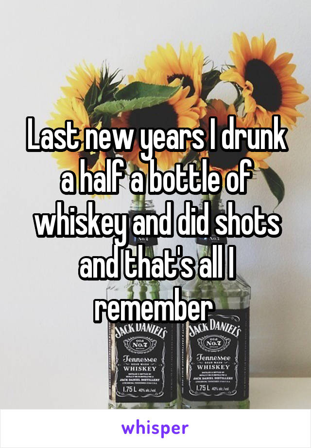 Last new years I drunk a half a bottle of whiskey and did shots and that's all I remember 