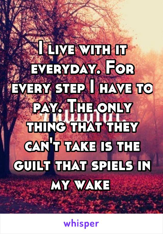 I live with it everyday. For every step I have to pay. The only thing that they can't take is the guilt that spiels in my wake 