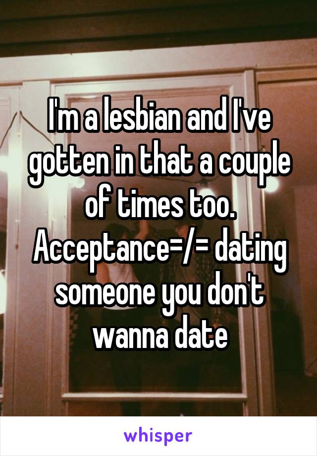 I'm a lesbian and I've gotten in that a couple of times too. Acceptance=/= dating someone you don't wanna date