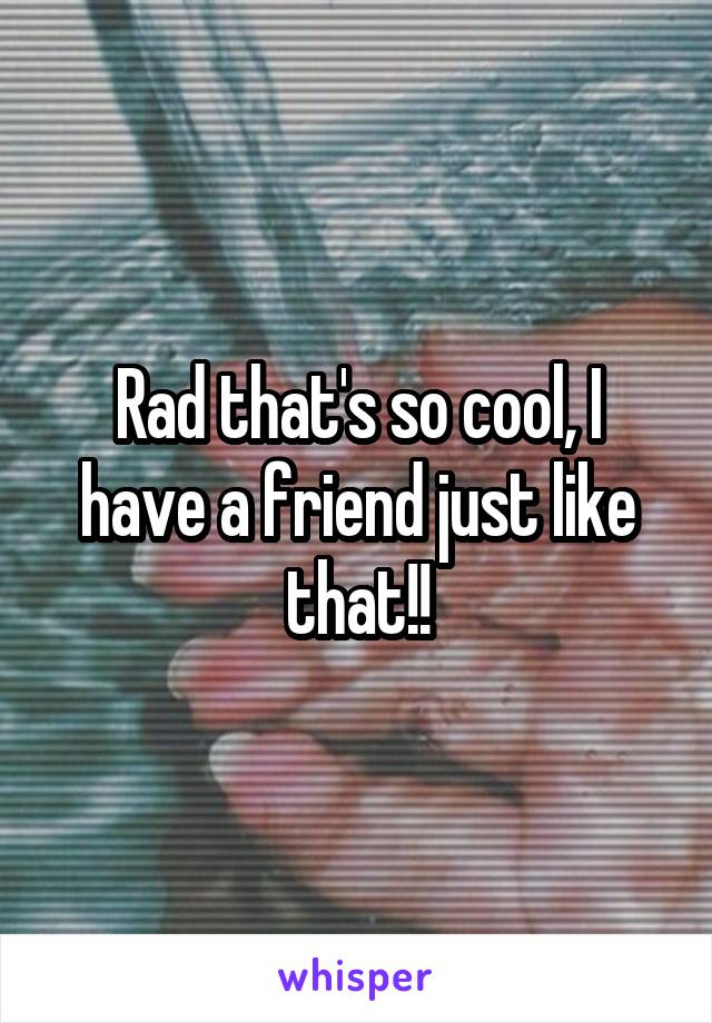 Rad that's so cool, I have a friend just like that!!
