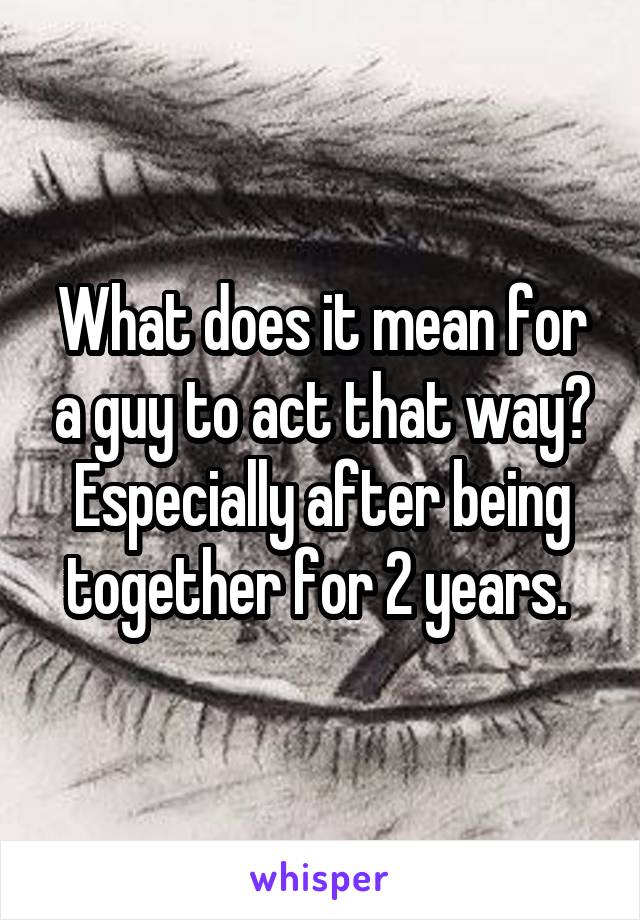 What does it mean for a guy to act that way? Especially after being together for 2 years. 