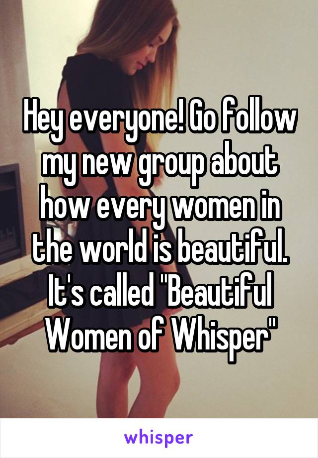 Hey everyone! Go follow my new group about how every women in the world is beautiful. It's called "Beautiful Women of Whisper"