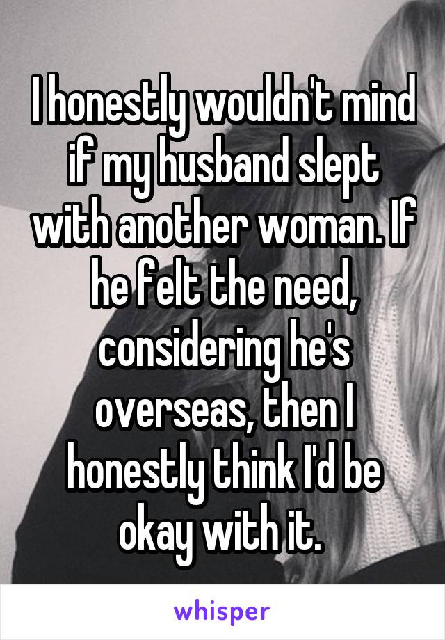 I honestly wouldn't mind if my husband slept with another woman. If he felt the need, considering he's overseas, then I honestly think I'd be okay with it. 