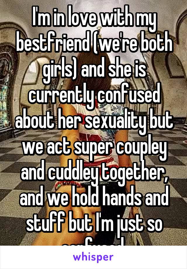 I'm in love with my bestfriend (we're both girls) and she is currently confused about her sexuality but we act super coupley and cuddley together, and we hold hands and stuff but I'm just so confused.