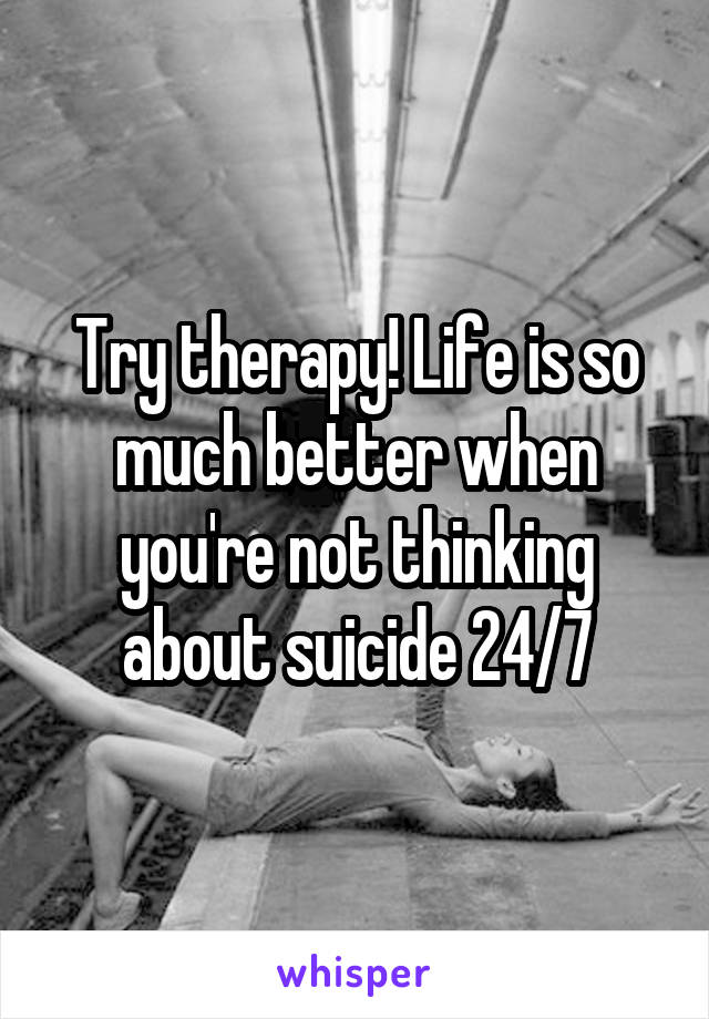 Try therapy! Life is so much better when you're not thinking about suicide 24/7