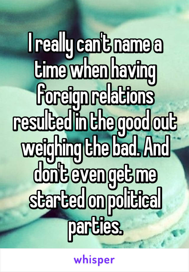 I really can't name a time when having foreign relations resulted in the good out weighing the bad. And don't even get me started on political parties.