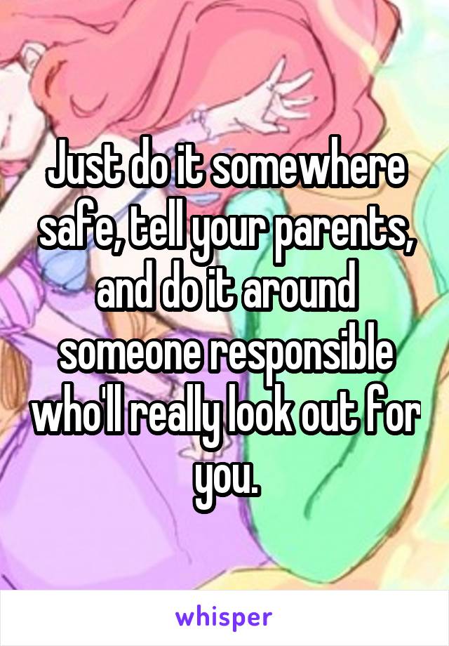 Just do it somewhere safe, tell your parents, and do it around someone responsible who'll really look out for you.