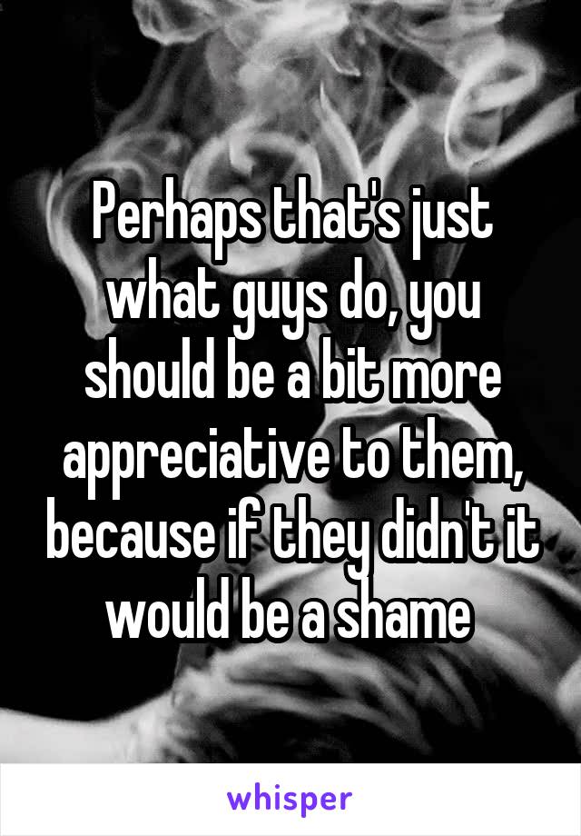 Perhaps that's just what guys do, you should be a bit more appreciative to them, because if they didn't it would be a shame 