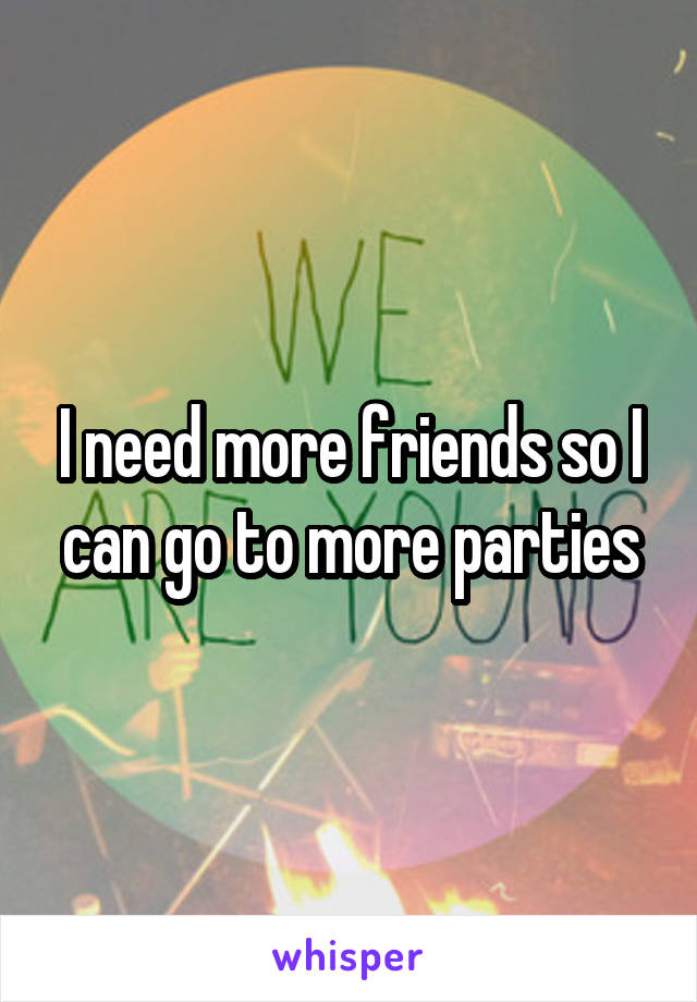 I need more friends so I can go to more parties