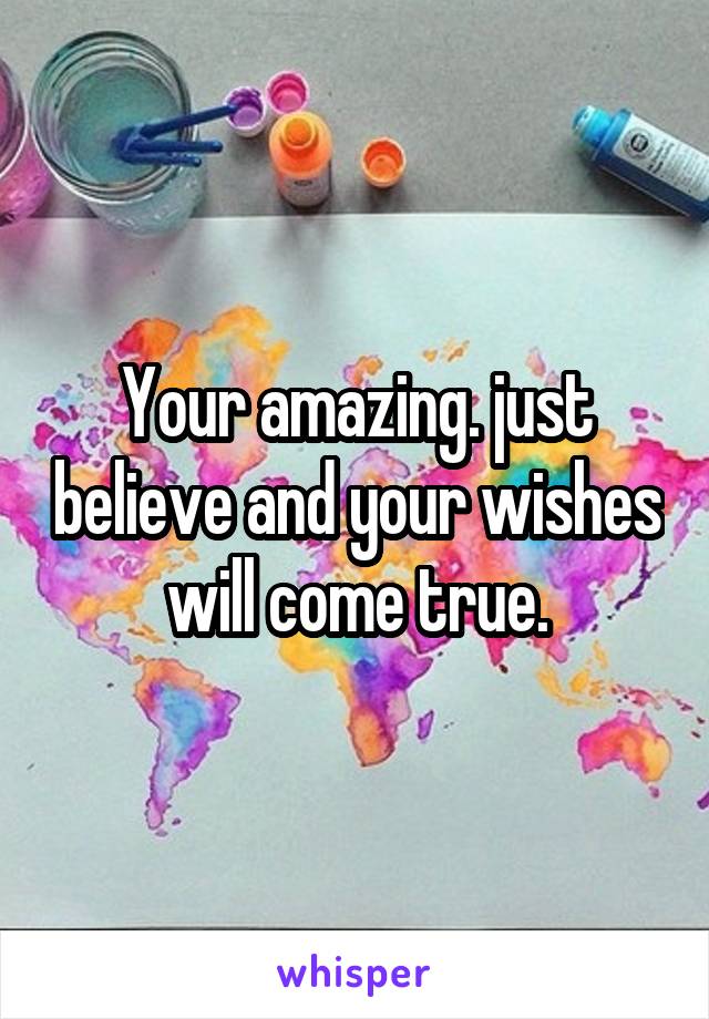 Your amazing. just believe and your wishes will come true.