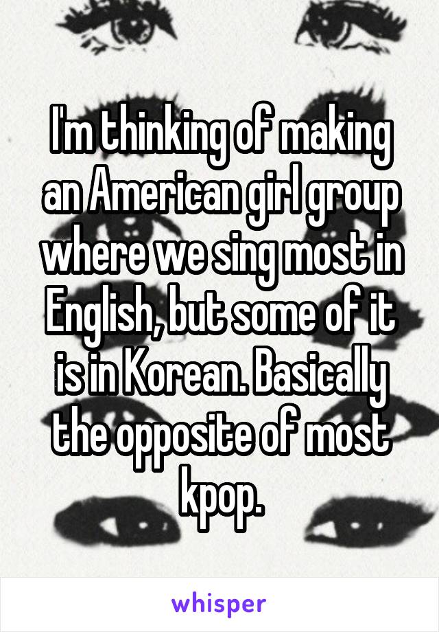 I'm thinking of making an American girl group where we sing most in English, but some of it is in Korean. Basically the opposite of most kpop.