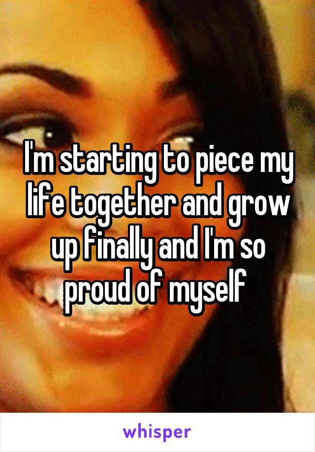 I'm starting to piece my life together and grow up finally and I'm so proud of myself 