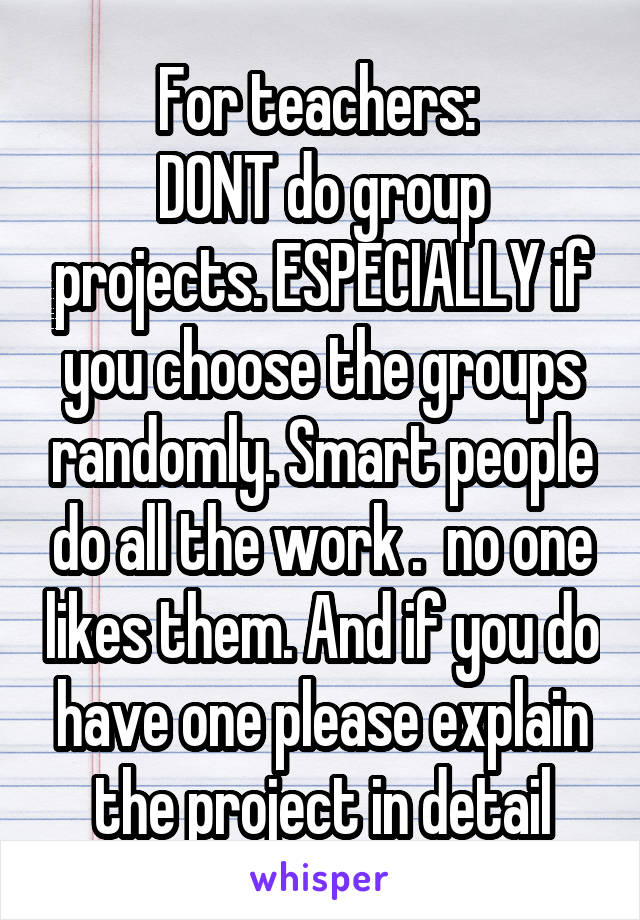 For teachers: 
DONT do group projects. ESPECIALLY if you choose the groups randomly. Smart people do all the work .  no one likes them. And if you do have one please explain the project in detail