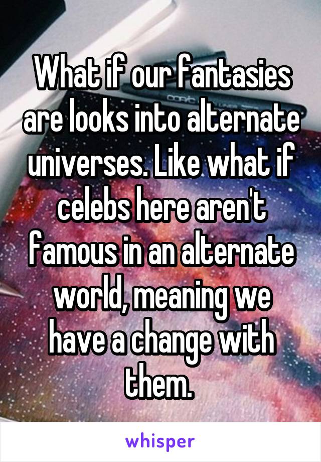 What if our fantasies are looks into alternate universes. Like what if celebs here aren't famous in an alternate world, meaning we have a change with them. 