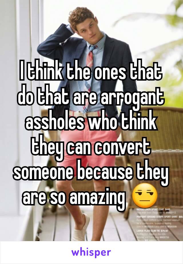 I think the ones that do that are arrogant assholes who think they can convert someone because they are so amazing 😒