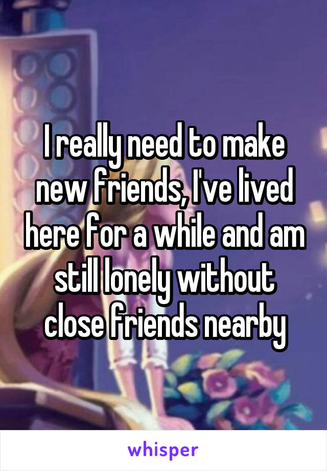 I really need to make new friends, I've lived here for a while and am still lonely without close friends nearby