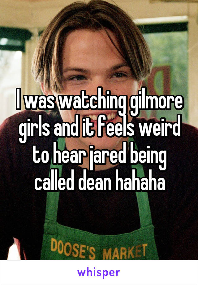 I was watching gilmore girls and it feels weird to hear jared being called dean hahaha