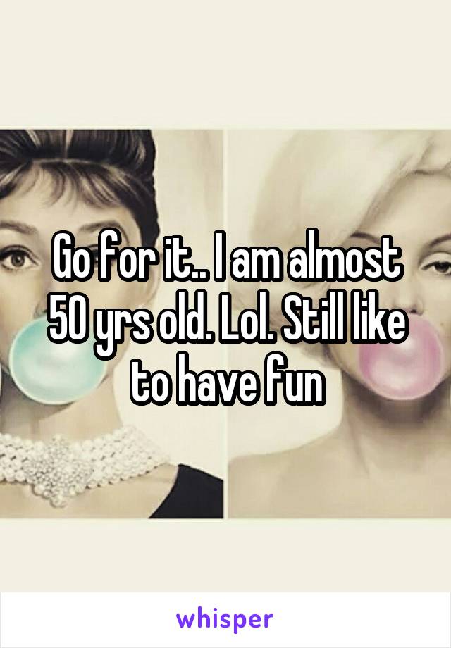 Go for it.. I am almost 50 yrs old. Lol. Still like to have fun