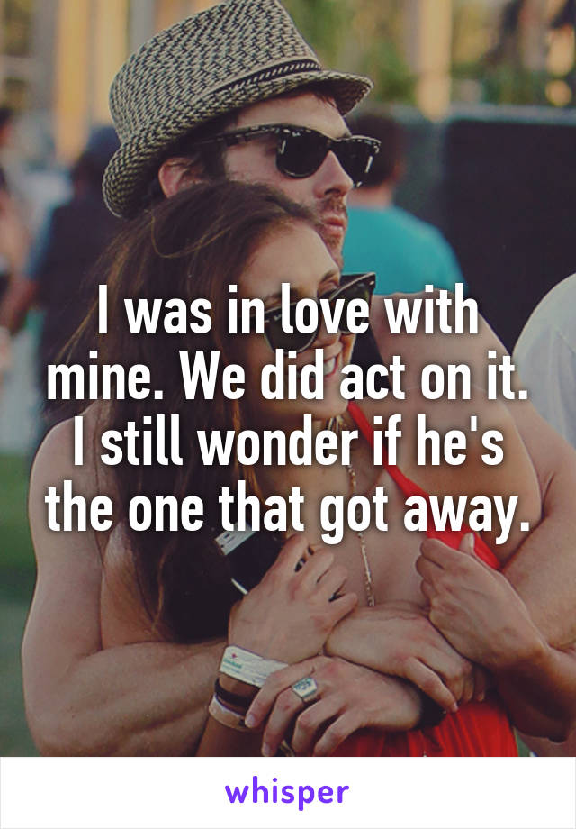 I was in love with mine. We did act on it. I still wonder if he's the one that got away.